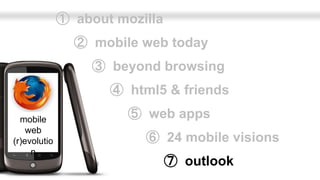 ➀ about mozilla
                ➁ mobile web today
                   ➂ beyond browsing
                     ➃ html5 & friends

  mobile                ➄ web apps
    web
(r)evolutio               ➅ 24 mobile visions
     n
                                ➆ outlook
 