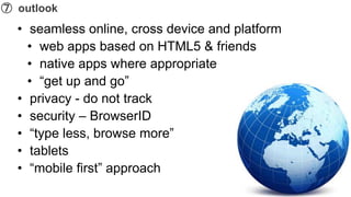 ➆ outlook
  • seamless online, cross device and platform
    • web apps based on HTML5 & friends
    • native apps where appropriate
    • “get up and go”
  • privacy - do not track
  • security – BrowserID
  • “type less, browse more”
  • tablets
  • “mobile first” approach
 