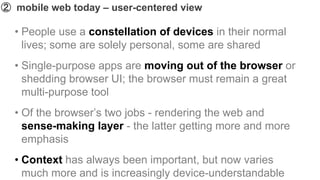 ➁ mobile web today – user-centered view

  • People use a constellation of devices in their normal
    lives; some are solely personal, some are shared
  • Single-purpose apps are moving out of the browser or
    shedding browser UI; the browser must remain a great
    multi-purpose tool
  • Of the browser’s two jobs - rendering the web and
    sense-making layer - the latter getting more and more
    emphasis
  • Context has always been important, but now varies
    much more and is increasingly device-understandable
 