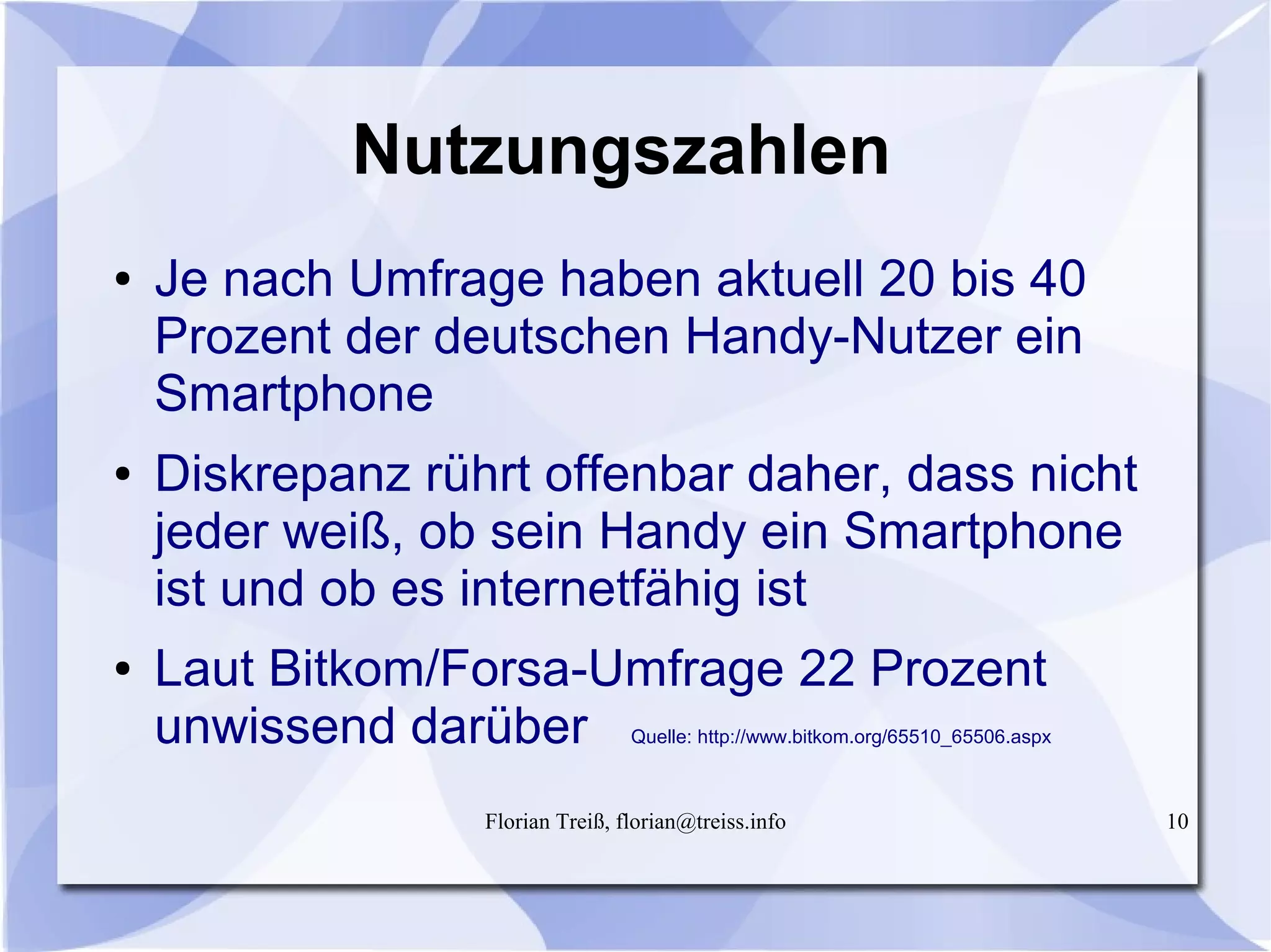 Florian Treiß, florian@treiss.info 10
Nutzungszahlen
● Je nach Umfrage haben aktuell 20 bis 40
Prozent der deutschen Handy-Nutzer ein
Smartphone
● Diskrepanz rührt offenbar daher, dass nicht
jeder weiß, ob sein Handy ein Smartphone
ist und ob es internetfähig ist
● Laut Bitkom/Forsa-Umfrage 22 Prozent
unwissend darüber Quelle: http://www.bitkom.org/65510_65506.aspx
 