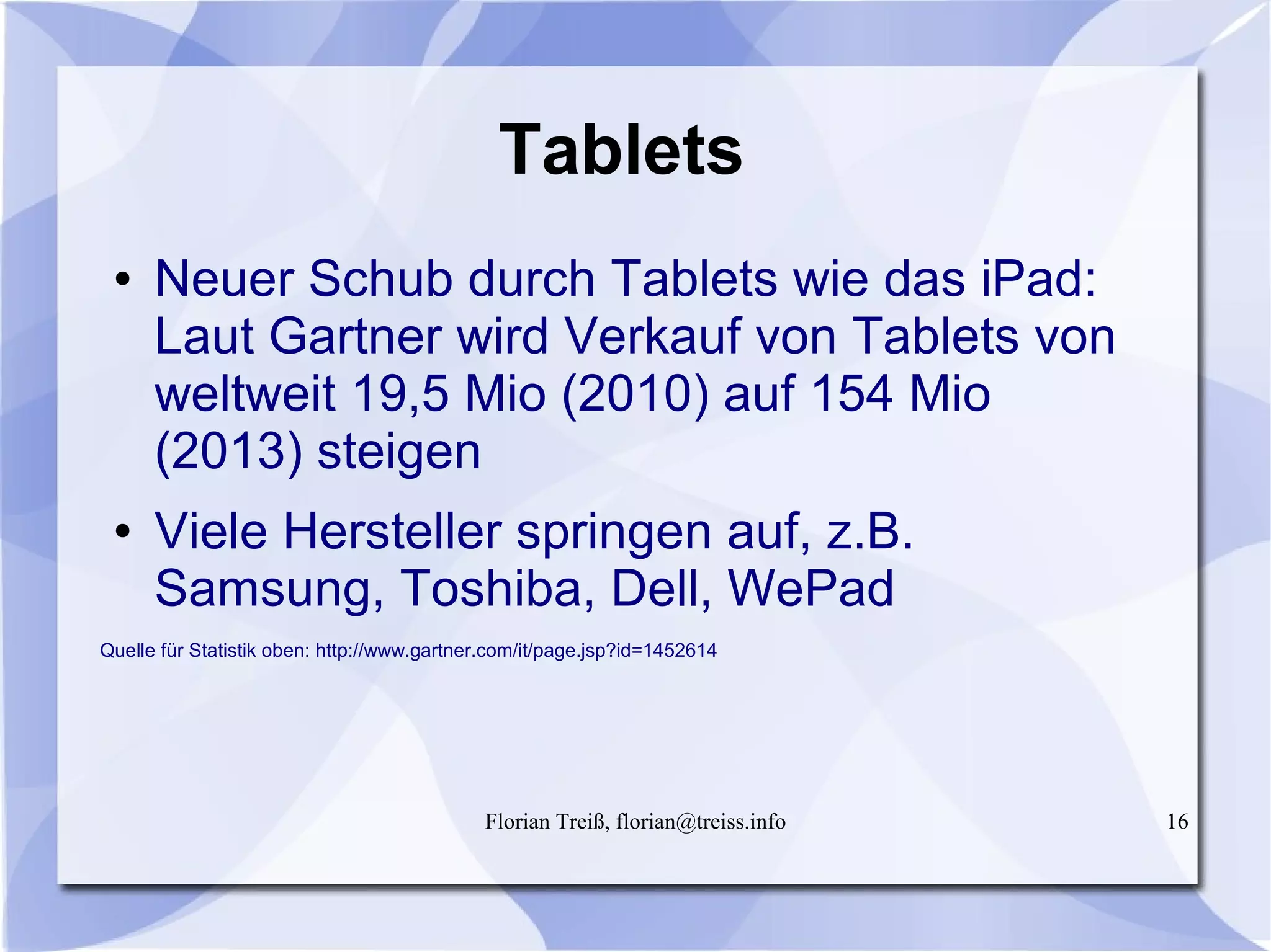 Florian Treiß, florian@treiss.info 16
Tablets
● Neuer Schub durch Tablets wie das iPad:
Laut Gartner wird Verkauf von Tablets von
weltweit 19,5 Mio (2010) auf 154 Mio
(2013) steigen
● Viele Hersteller springen auf, z.B.
Samsung, Toshiba, Dell, WePad
Quelle für Statistik oben: http://www.gartner.com/it/page.jsp?id=1452614
 