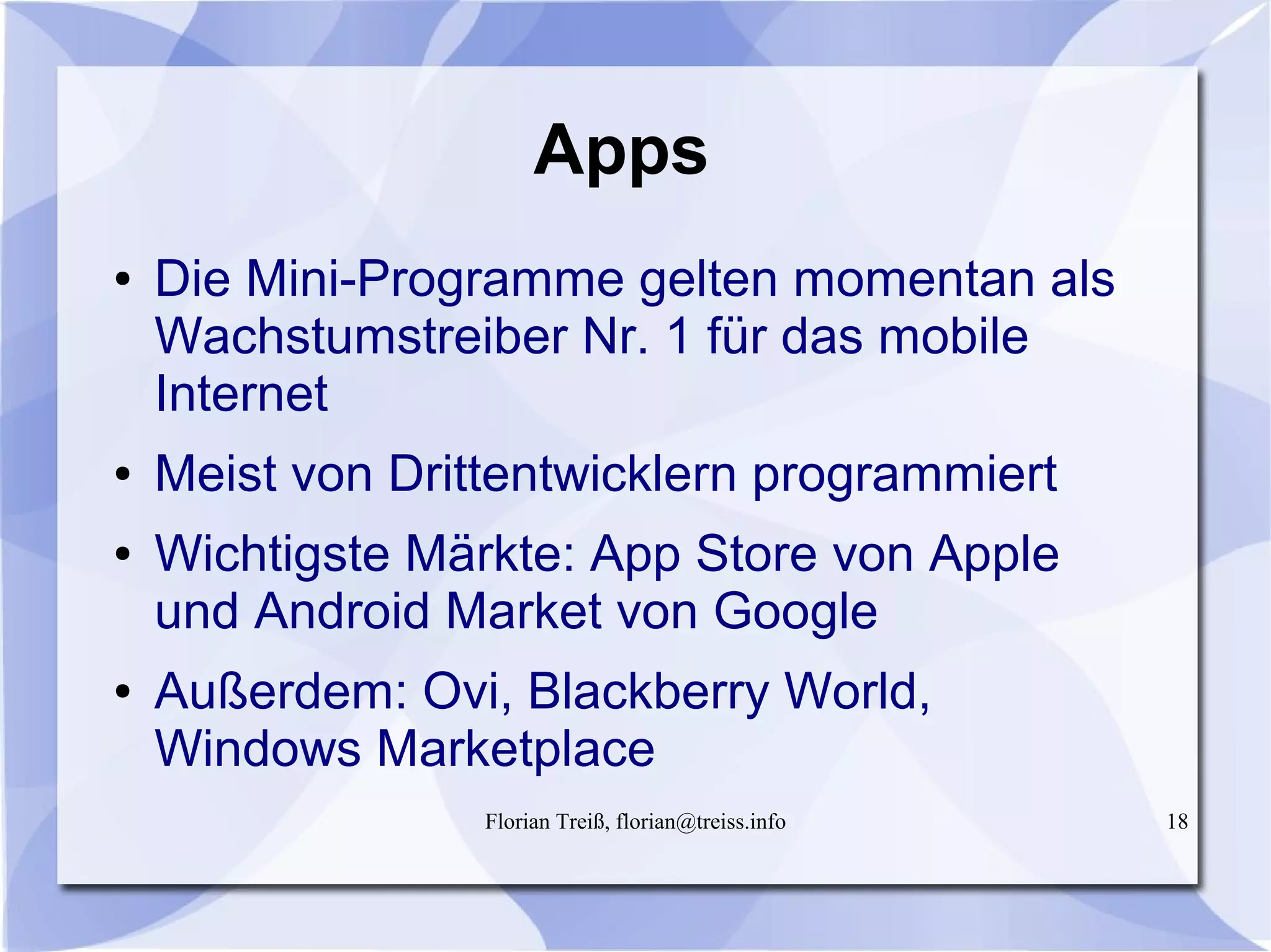 Florian Treiß, florian@treiss.info 18
Apps
● Die Mini-Programme gelten momentan als
Wachstumstreiber Nr. 1 für das mobile
Internet
● Meist von Drittentwicklern programmiert
● Wichtigste Märkte: App Store von Apple
und Android Market von Google
● Außerdem: Ovi, Blackberry World,
Windows Marketplace
 