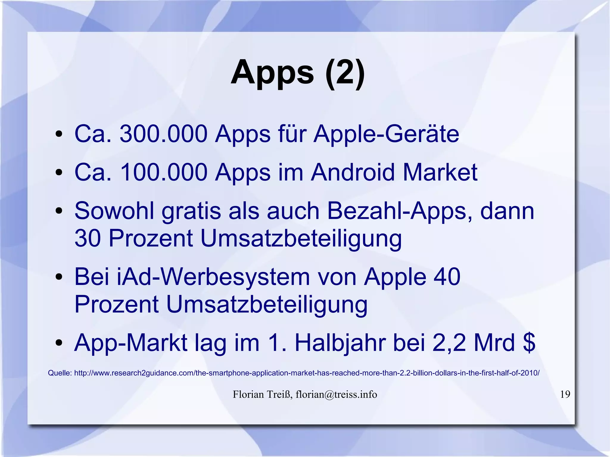Florian Treiß, florian@treiss.info 19
Apps (2)
● Ca. 300.000 Apps für Apple-Geräte
● Ca. 100.000 Apps im Android Market
● Sowohl gratis als auch Bezahl-Apps, dann
30 Prozent Umsatzbeteiligung
● Bei iAd-Werbesystem von Apple 40
Prozent Umsatzbeteiligung
● App-Markt lag im 1. Halbjahr bei 2,2 Mrd $
Quelle: http://www.research2guidance.com/the-smartphone-application-market-has-reached-more-than-2.2-billion-dollars-in-the-first-half-of-2010/
 