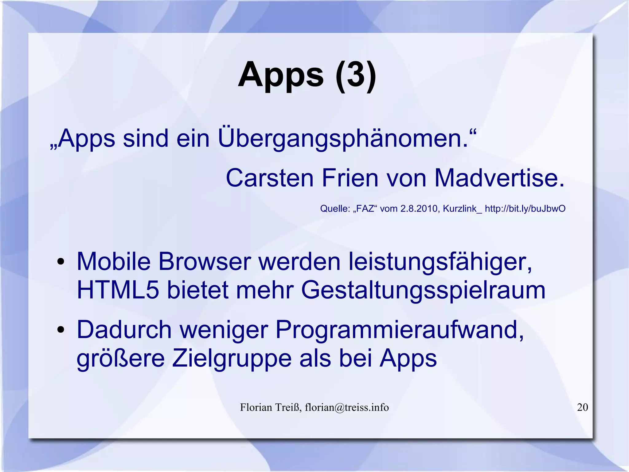 Florian Treiß, florian@treiss.info 20
Apps (3)
„Apps sind ein Übergangsphänomen.“
Carsten Frien von Madvertise.
Quelle: „FAZ“ vom 2.8.2010, Kurzlink_ http://bit.ly/buJbwO
● Mobile Browser werden leistungsfähiger,
HTML5 bietet mehr Gestaltungsspielraum
● Dadurch weniger Programmieraufwand,
größere Zielgruppe als bei Apps
 