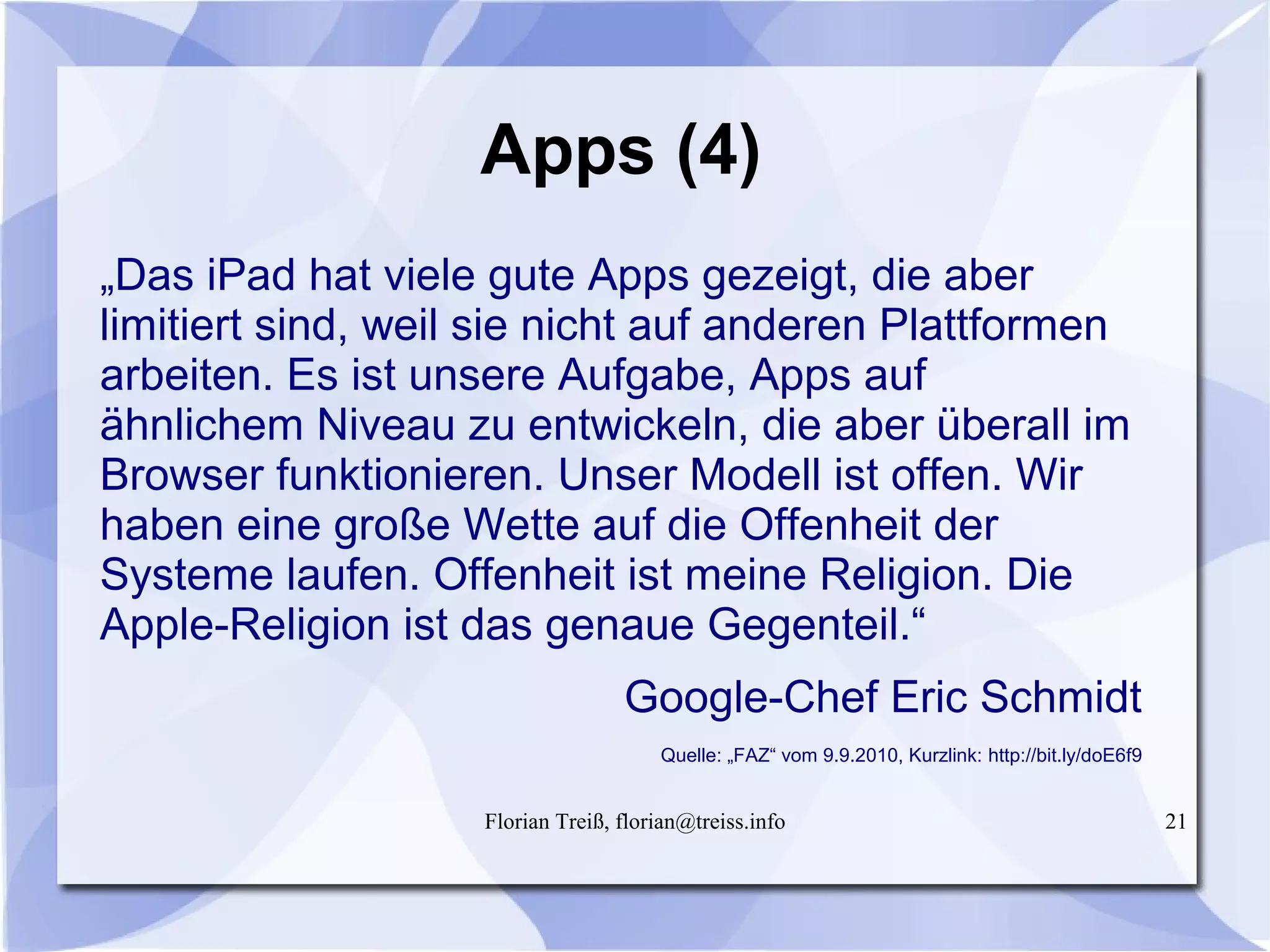 Florian Treiß, florian@treiss.info 21
Apps (4)
„Das iPad hat viele gute Apps gezeigt, die aber
limitiert sind, weil sie nicht auf anderen Plattformen
arbeiten. Es ist unsere Aufgabe, Apps auf
ähnlichem Niveau zu entwickeln, die aber überall im
Browser funktionieren. Unser Modell ist offen. Wir
haben eine große Wette auf die Offenheit der
Systeme laufen. Offenheit ist meine Religion. Die
Apple-Religion ist das genaue Gegenteil.“
Google-Chef Eric Schmidt
Quelle: „FAZ“ vom 9.9.2010, Kurzlink: http://bit.ly/doE6f9
 