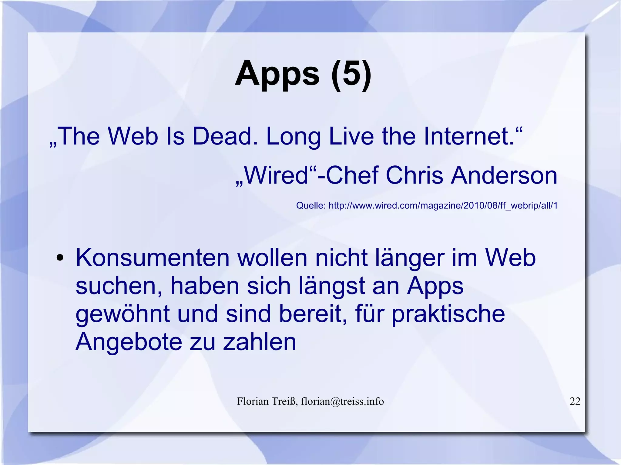 Florian Treiß, florian@treiss.info 22
Apps (5)
„The Web Is Dead. Long Live the Internet.“
„Wired“-Chef Chris Anderson
Quelle: http://www.wired.com/magazine/2010/08/ff_webrip/all/1
● Konsumenten wollen nicht länger im Web
suchen, haben sich längst an Apps
gewöhnt und sind bereit, für praktische
Angebote zu zahlen
 