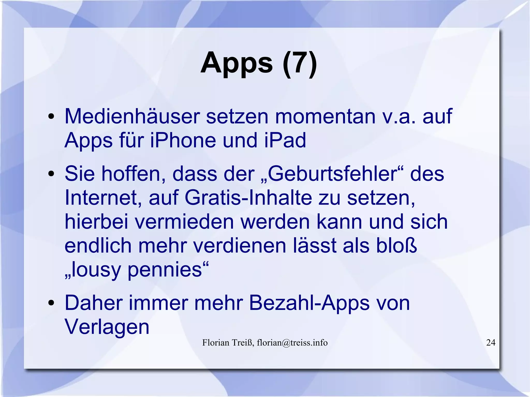 Florian Treiß, florian@treiss.info 24
Apps (7)
● Medienhäuser setzen momentan v.a. auf
Apps für iPhone und iPad
● Sie hoffen, dass der „Geburtsfehler“ des
Internet, auf Gratis-Inhalte zu setzen,
hierbei vermieden werden kann und sich
endlich mehr verdienen lässt als bloß
„lousy pennies“
● Daher immer mehr Bezahl-Apps von
Verlagen
 