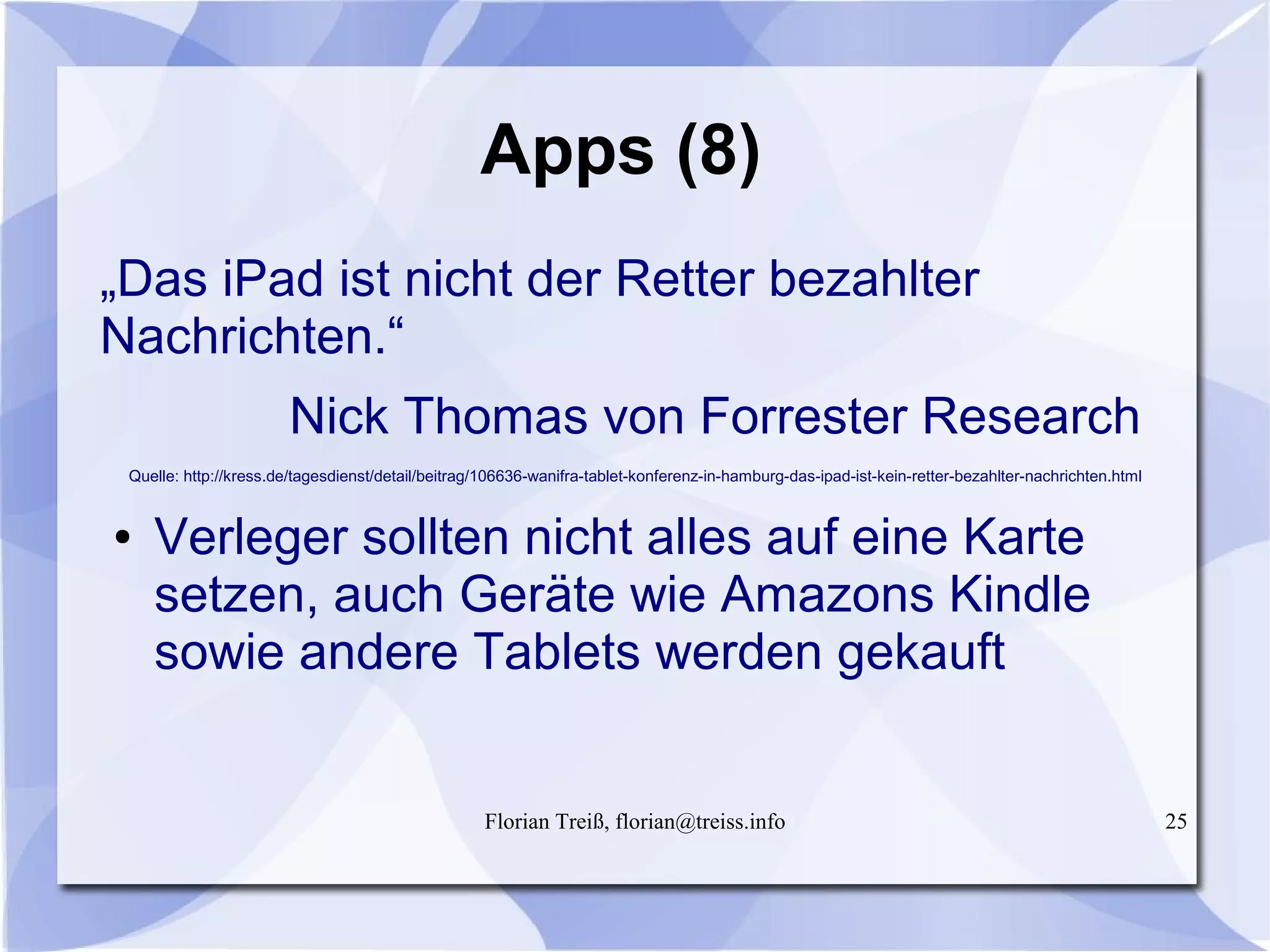 Florian Treiß, florian@treiss.info 25
Apps (8)
„Das iPad ist nicht der Retter bezahlter
Nachrichten.“
Nick Thomas von Forrester Research
Quelle: http://kress.de/tagesdienst/detail/beitrag/106636-wanifra-tablet-konferenz-in-hamburg-das-ipad-ist-kein-retter-bezahlter-nachrichten.html
● Verleger sollten nicht alles auf eine Karte
setzen, auch Geräte wie Amazons Kindle
sowie andere Tablets werden gekauft
 