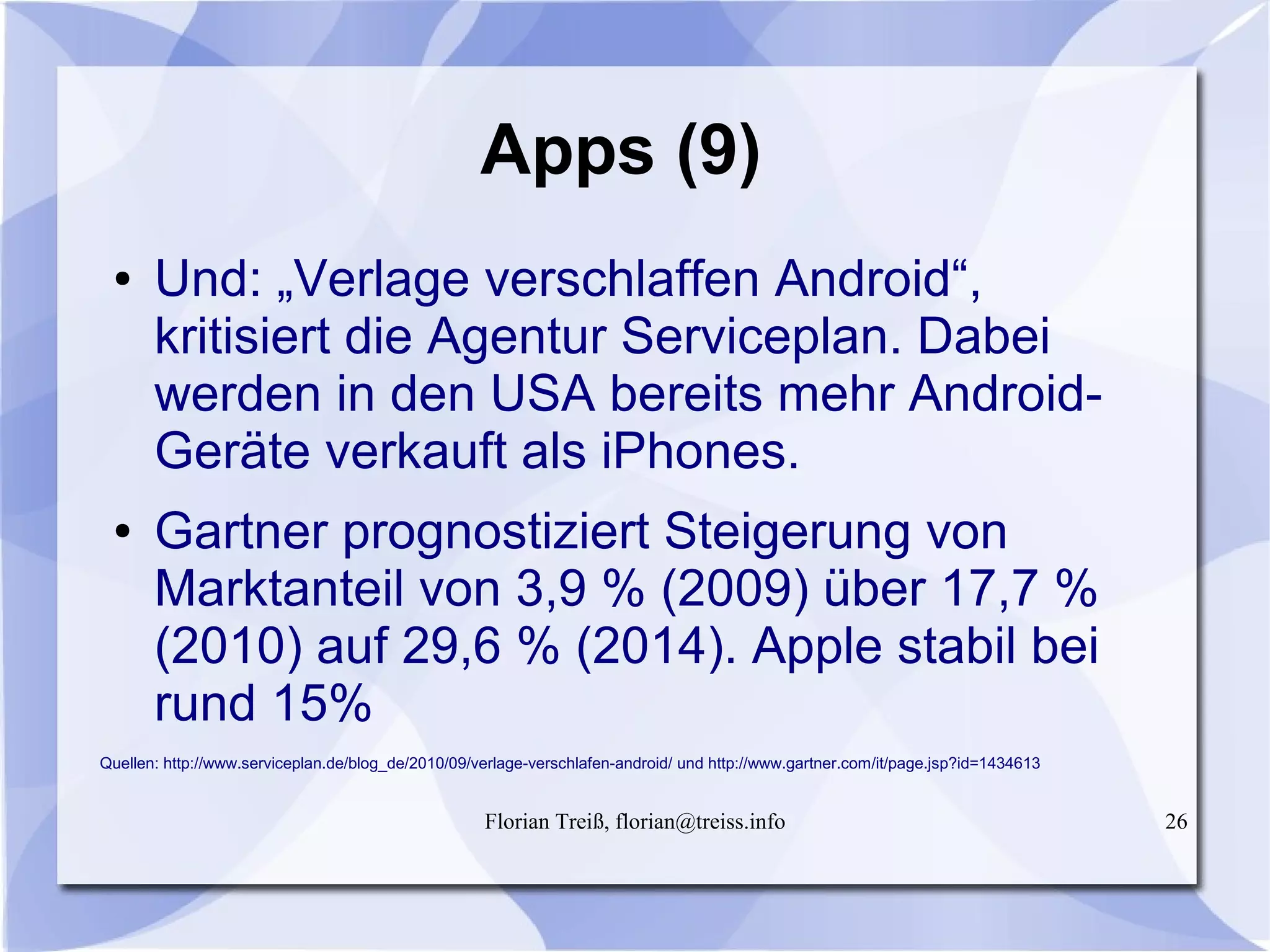 Florian Treiß, florian@treiss.info 26
Apps (9)
● Und: „Verlage verschlaffen Android“,
kritisiert die Agentur Serviceplan. Dabei
werden in den USA bereits mehr Android-
Geräte verkauft als iPhones.
● Gartner prognostiziert Steigerung von
Marktanteil von 3,9 % (2009) über 17,7 %
(2010) auf 29,6 % (2014). Apple stabil bei
rund 15%
Quellen: http://www.serviceplan.de/blog_de/2010/09/verlage-verschlafen-android/ und http://www.gartner.com/it/page.jsp?id=1434613
 