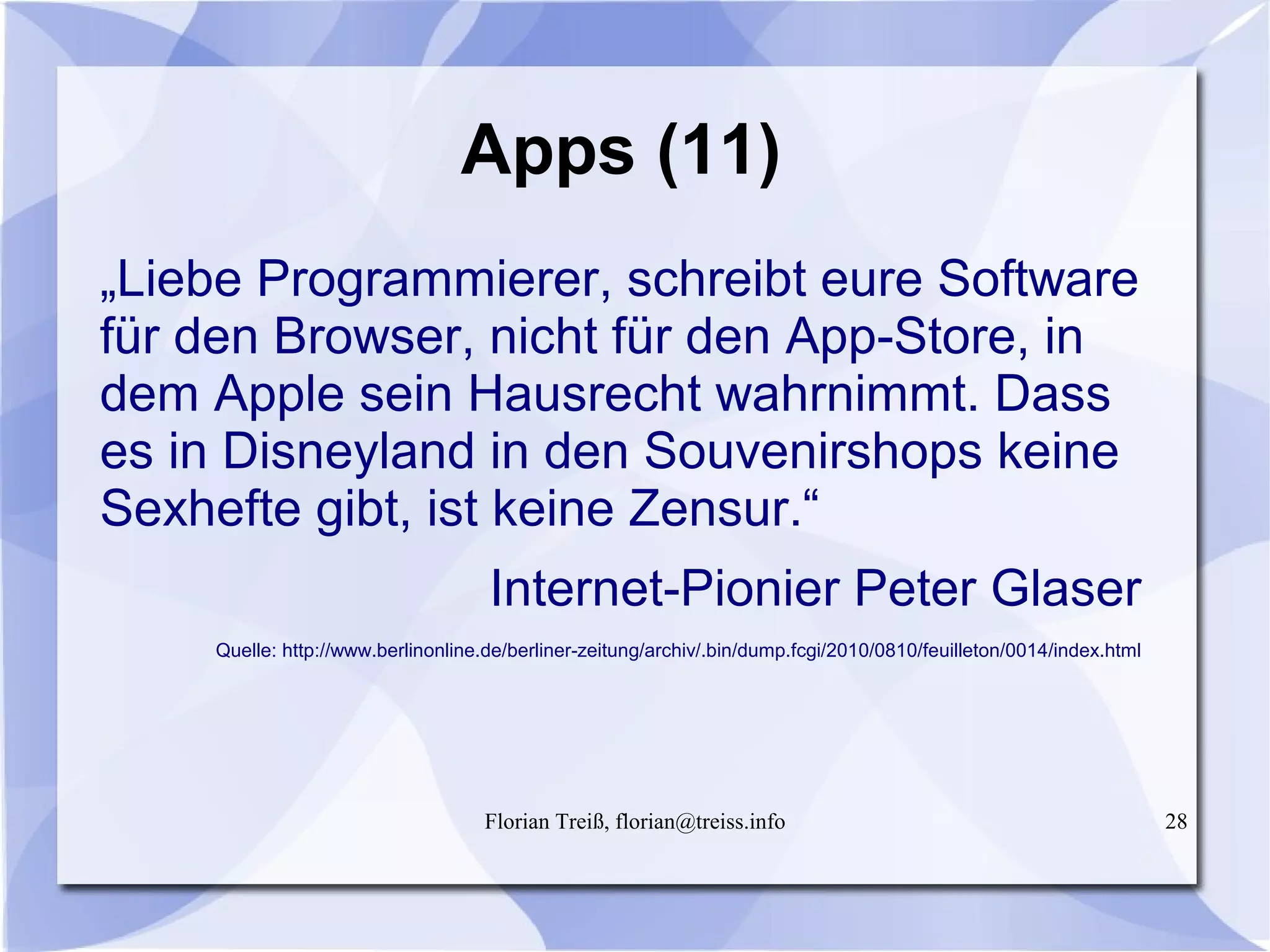 Florian Treiß, florian@treiss.info 28
Apps (11)
„Liebe Programmierer, schreibt eure Software
für den Browser, nicht für den App-Store, in
dem Apple sein Hausrecht wahrnimmt. Dass
es in Disneyland in den Souvenirshops keine
Sexhefte gibt, ist keine Zensur.“
Internet-Pionier Peter Glaser
Quelle: http://www.berlinonline.de/berliner-zeitung/archiv/.bin/dump.fcgi/2010/0810/feuilleton/0014/index.html
 