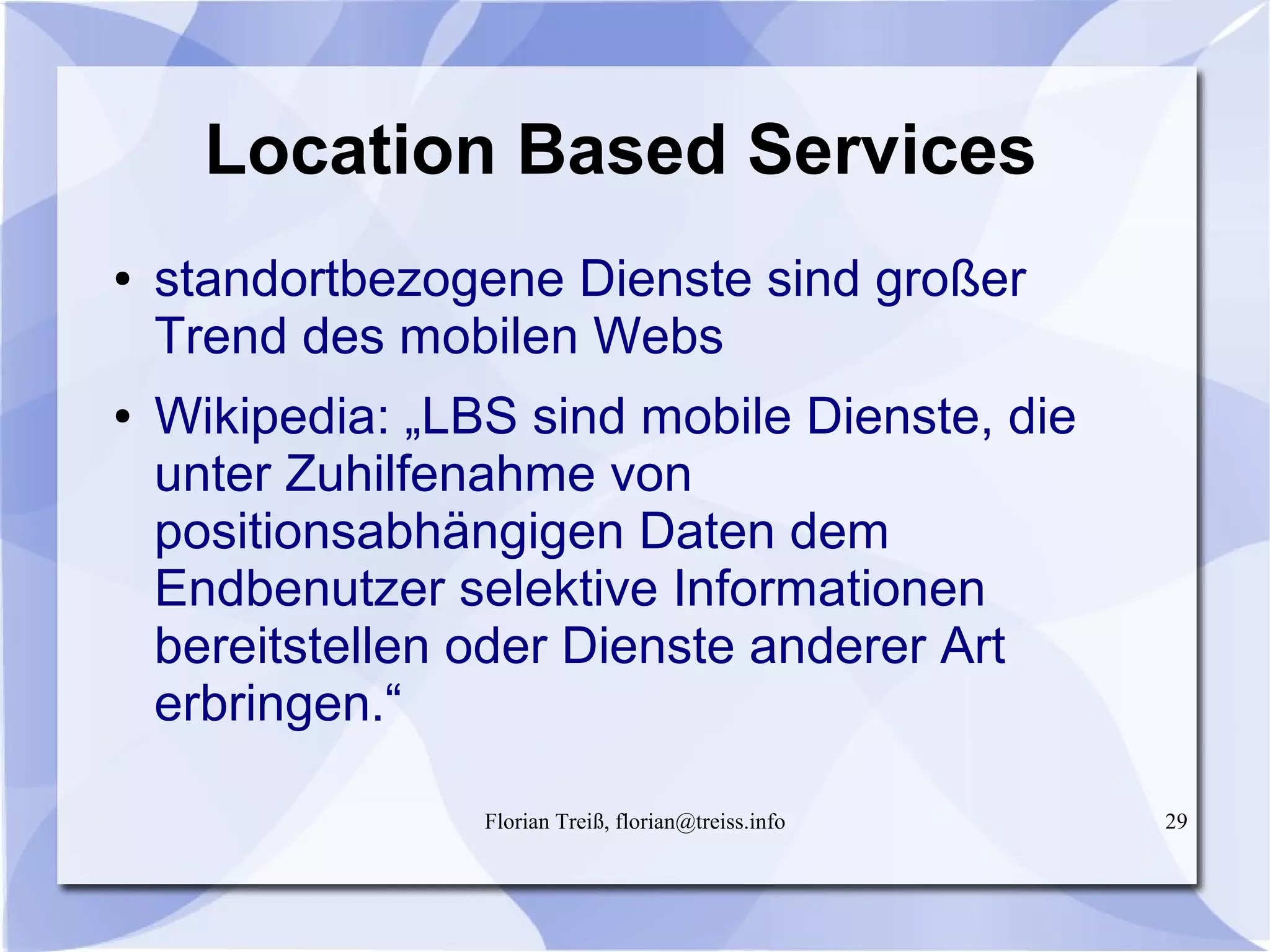 Florian Treiß, florian@treiss.info 29
Location Based Services
● standortbezogene Dienste sind großer
Trend des mobilen Webs
● Wikipedia: „LBS sind mobile Dienste, die
unter Zuhilfenahme von
positionsabhängigen Daten dem
Endbenutzer selektive Informationen
bereitstellen oder Dienste anderer Art
erbringen.“
 