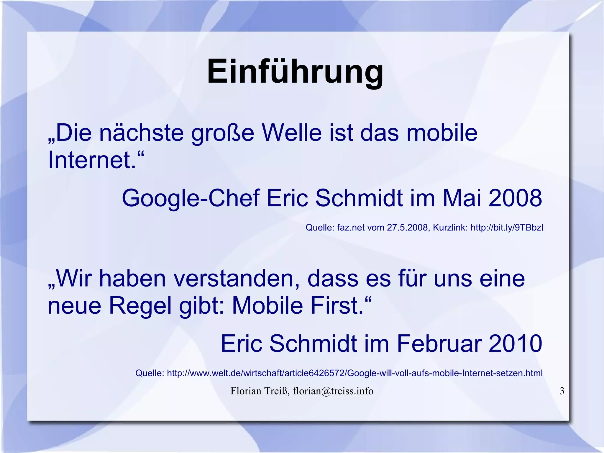 Florian Treiß, florian@treiss.info 3
Einführung
„Die nächste große Welle ist das mobile
Internet.“
Google-Chef Eric Schmidt im Mai 2008
Quelle: faz.net vom 27.5.2008, Kurzlink: http://bit.ly/9TBbzl
„Wir haben verstanden, dass es für uns eine
neue Regel gibt: Mobile First.“
Eric Schmidt im Februar 2010
Quelle: http://www.welt.de/wirtschaft/article6426572/Google-will-voll-aufs-mobile-Internet-setzen.html
 