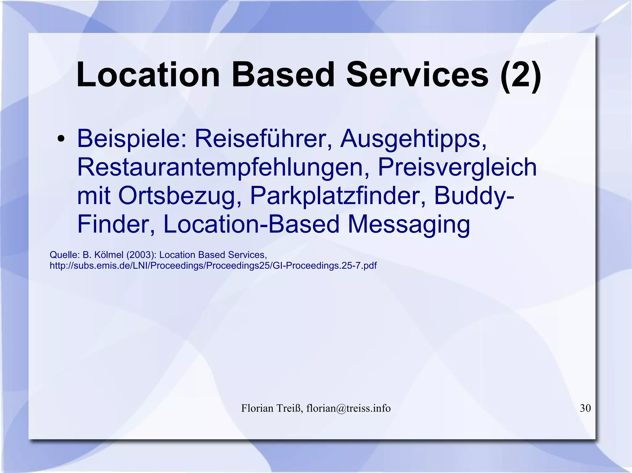 Florian Treiß, florian@treiss.info 30
Location Based Services (2)
● Beispiele: Reiseführer, Ausgehtipps,
Restaurantempfehlungen, Preisvergleich
mit Ortsbezug, Parkplatzfinder, Buddy-
Finder, Location-Based Messaging
Quelle: B. Kölmel (2003): Location Based Services,
http://subs.emis.de/LNI/Proceedings/Proceedings25/GI-Proceedings.25-7.pdf
 