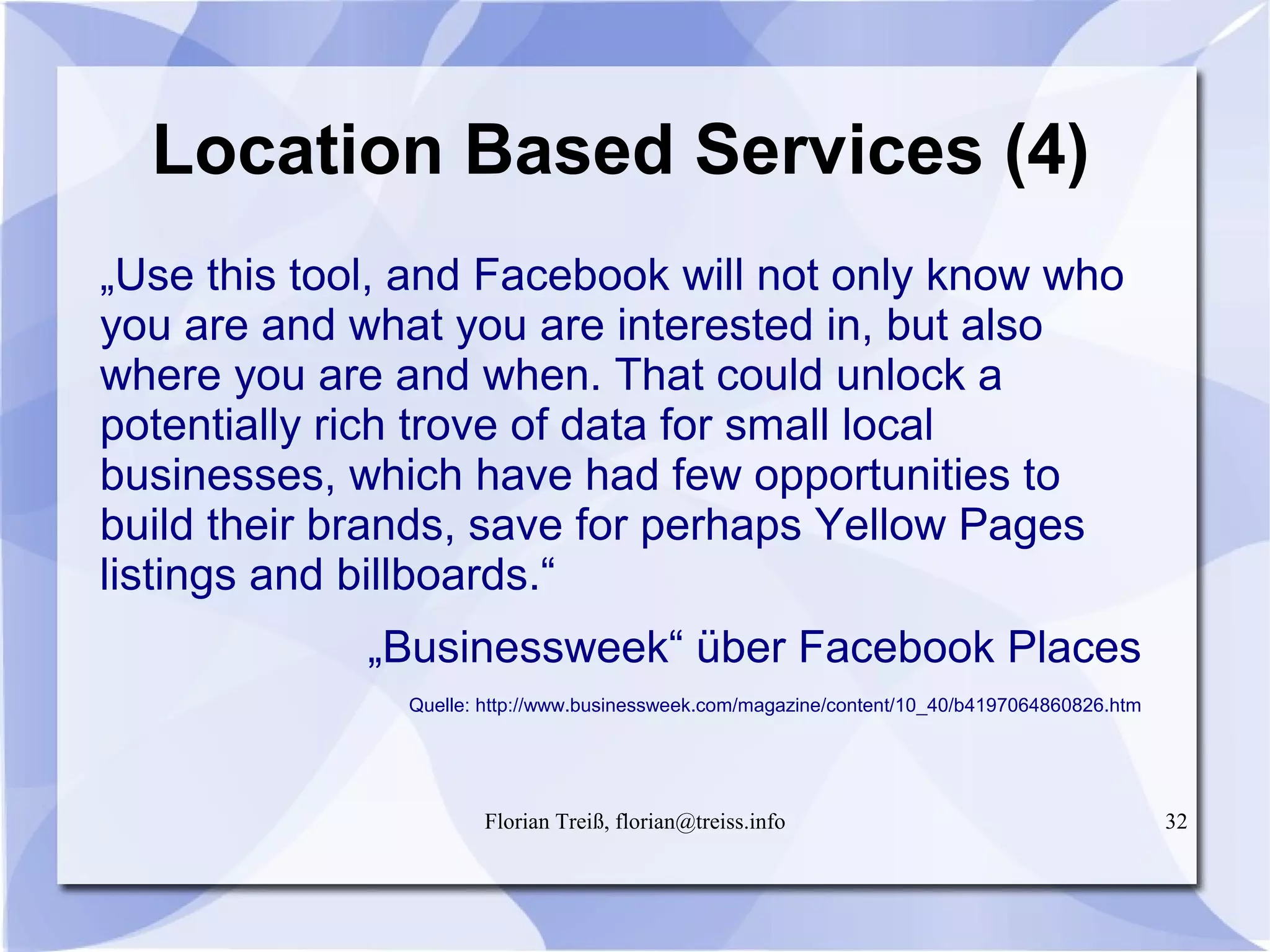 Florian Treiß, florian@treiss.info 32
Location Based Services (4)
„Use this tool, and Facebook will not only know who
you are and what you are interested in, but also
where you are and when. That could unlock a
potentially rich trove of data for small local
businesses, which have had few opportunities to
build their brands, save for perhaps Yellow Pages
listings and billboards.“
„Businessweek“ über Facebook Places
Quelle: http://www.businessweek.com/magazine/content/10_40/b4197064860826.htm
 