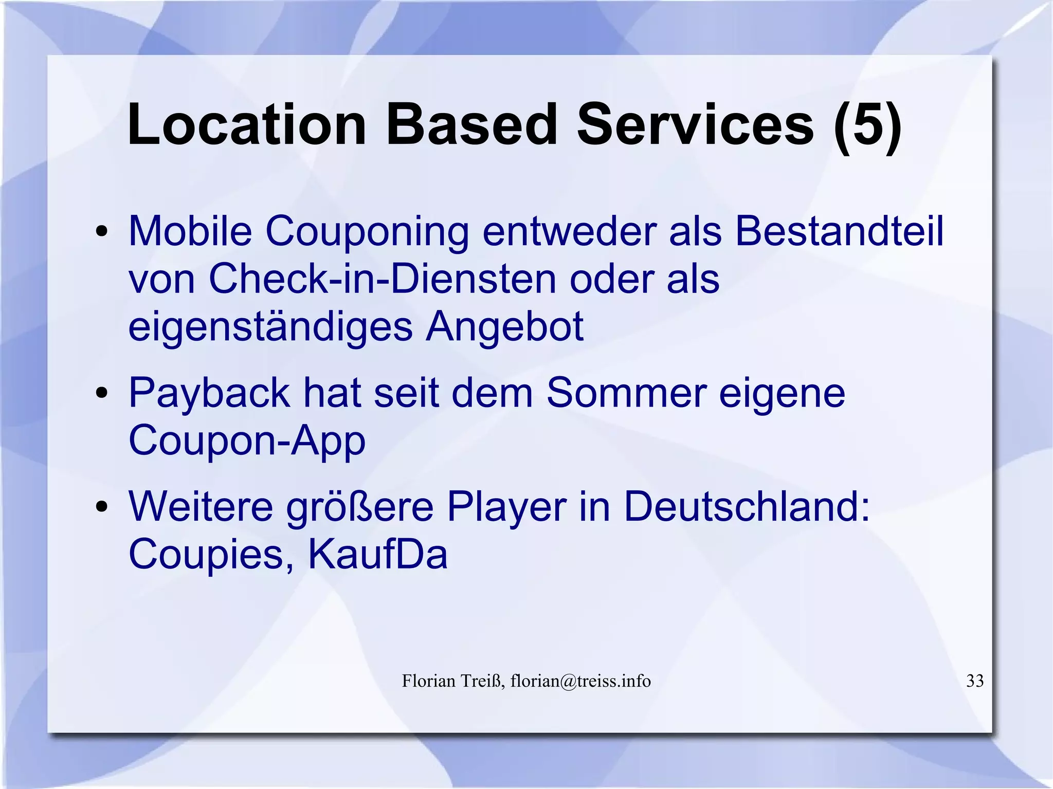Florian Treiß, florian@treiss.info 33
Location Based Services (5)
● Mobile Couponing entweder als Bestandteil
von Check-in-Diensten oder als
eigenständiges Angebot
● Payback hat seit dem Sommer eigene
Coupon-App
● Weitere größere Player in Deutschland:
Coupies, KaufDa
 