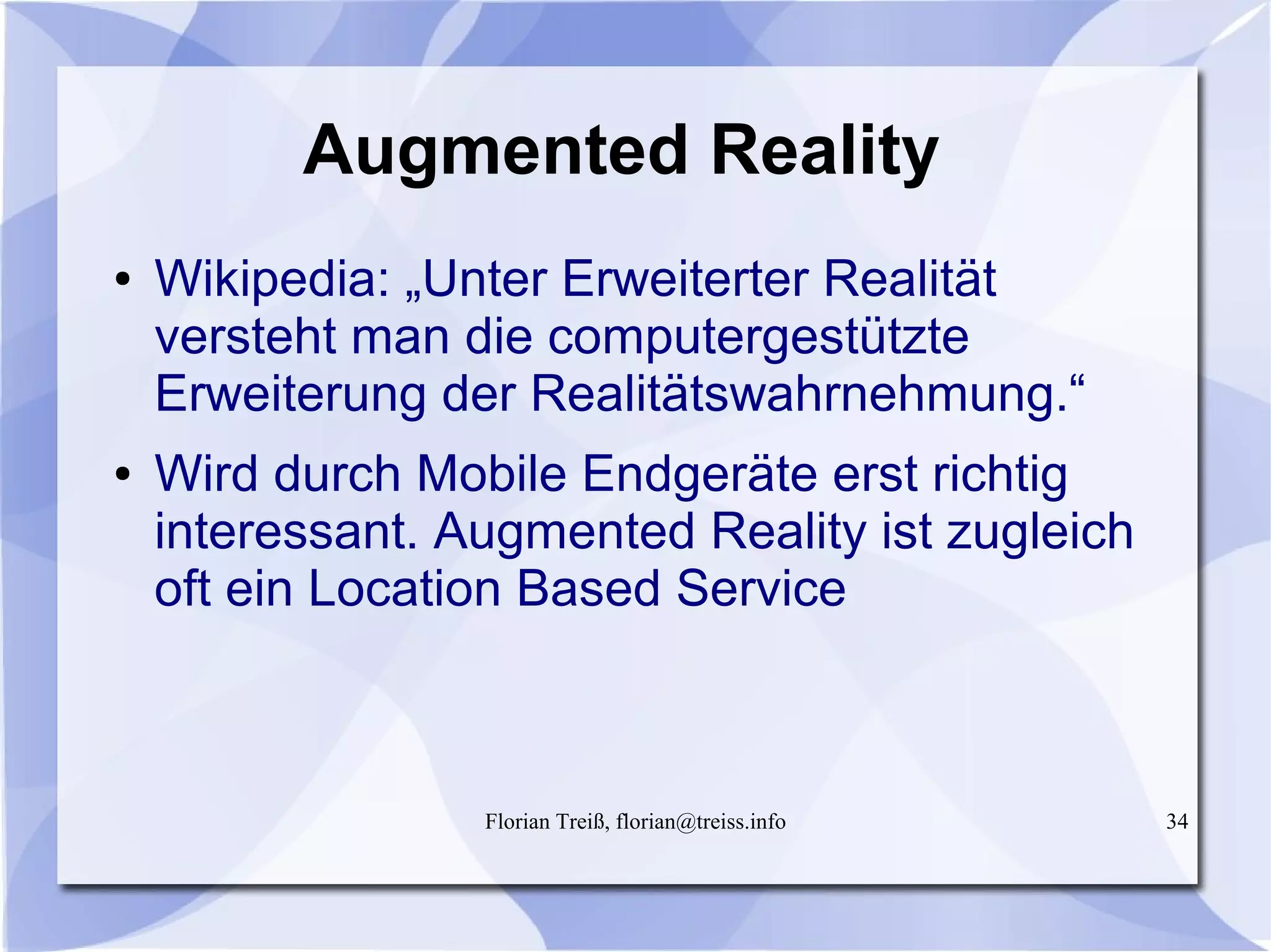 Florian Treiß, florian@treiss.info 34
Augmented Reality
● Wikipedia: „Unter Erweiterter Realität
versteht man die computergestützte
Erweiterung der Realitätswahrnehmung.“
● Wird durch Mobile Endgeräte erst richtig
interessant. Augmented Reality ist zugleich
oft ein Location Based Service
 