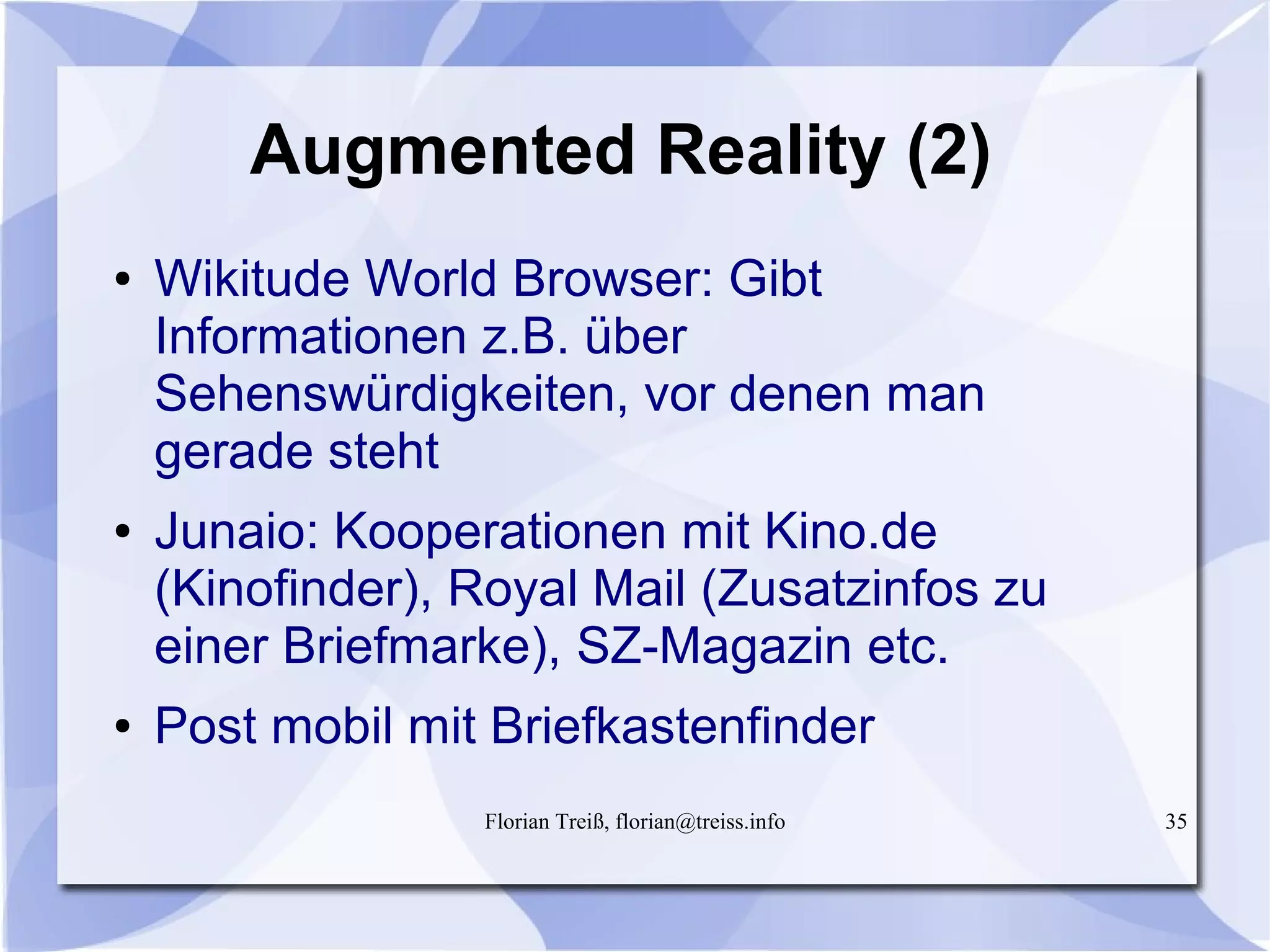 Florian Treiß, florian@treiss.info 35
Augmented Reality (2)
● Wikitude World Browser: Gibt
Informationen z.B. über
Sehenswürdigkeiten, vor denen man
gerade steht
● Junaio: Kooperationen mit Kino.de
(Kinofinder), Royal Mail (Zusatzinfos zu
einer Briefmarke), SZ-Magazin etc.
● Post mobil mit Briefkastenfinder
 