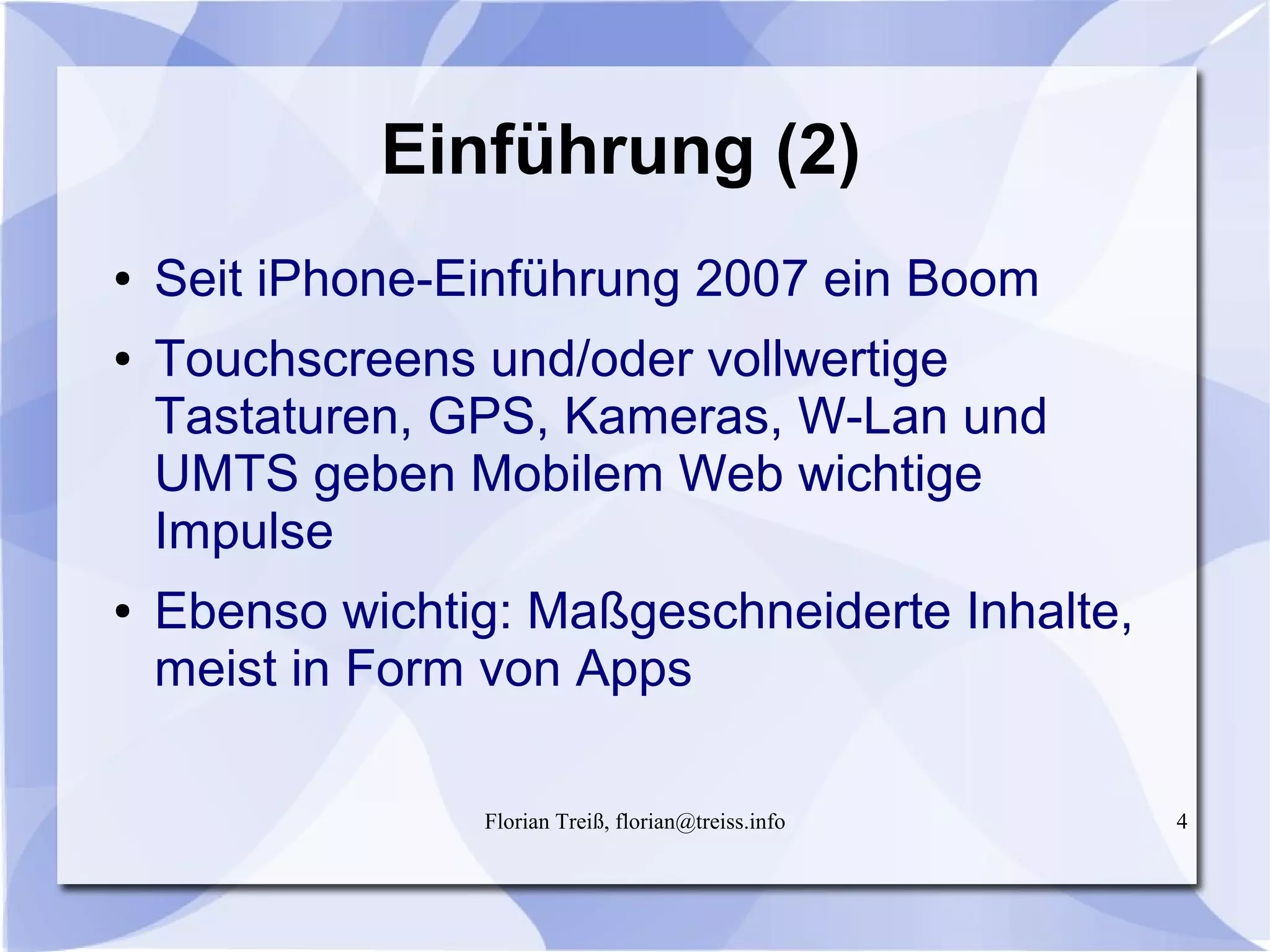 Florian Treiß, florian@treiss.info 4
Einführung (2)
● Seit iPhone-Einführung 2007 ein Boom
● Touchscreens und/oder vollwertige
Tastaturen, GPS, Kameras, W-Lan und
UMTS geben Mobilem Web wichtige
Impulse
● Ebenso wichtig: Maßgeschneiderte Inhalte,
meist in Form von Apps
 