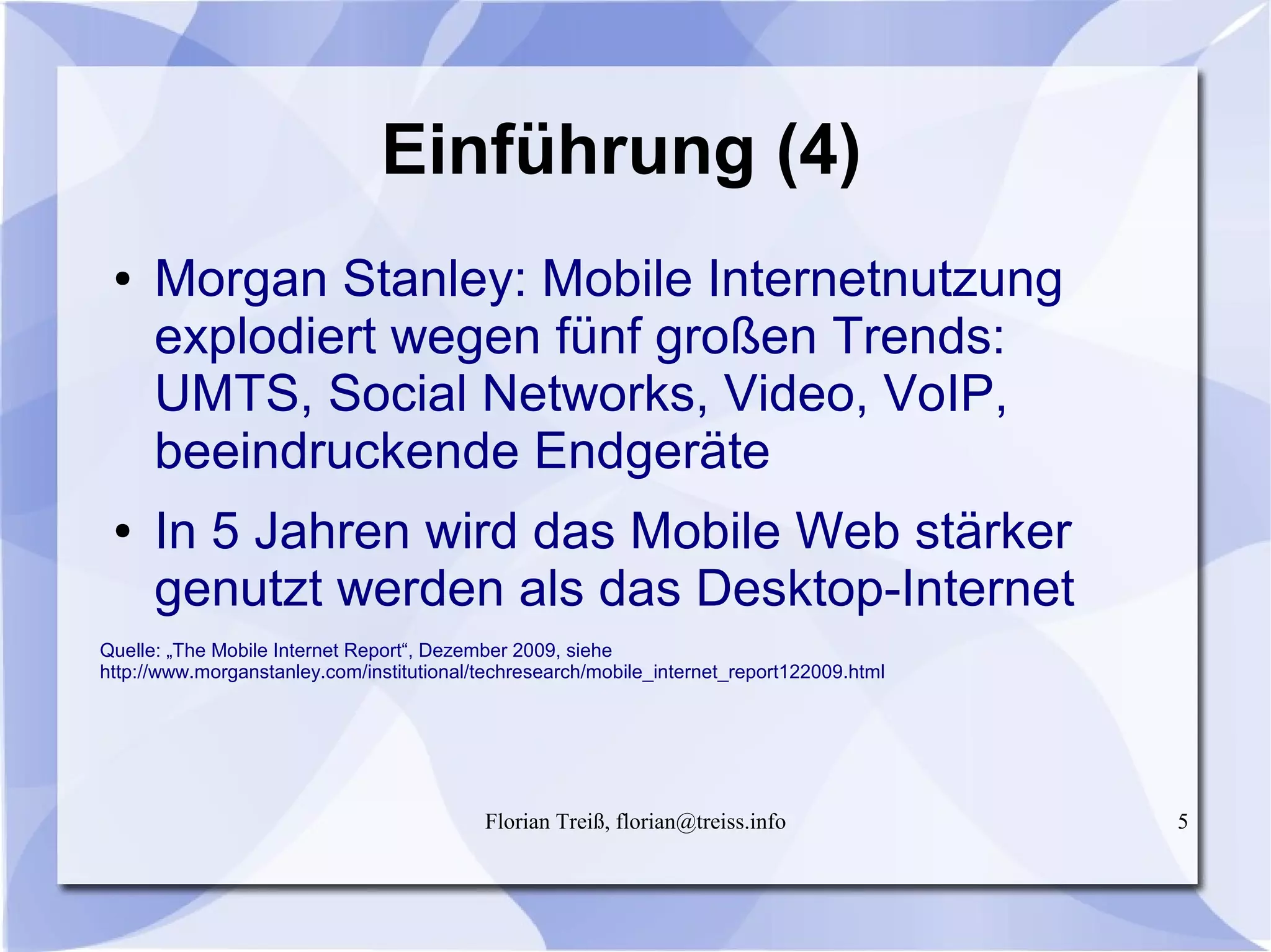 Florian Treiß, florian@treiss.info 5
Einführung (4)
● Morgan Stanley: Mobile Internetnutzung
explodiert wegen fünf großen Trends:
UMTS, Social Networks, Video, VoIP,
beeindruckende Endgeräte
● In 5 Jahren wird das Mobile Web stärker
genutzt werden als das Desktop-Internet
Quelle: „The Mobile Internet Report“, Dezember 2009, siehe
http://www.morganstanley.com/institutional/techresearch/mobile_internet_report122009.html
 