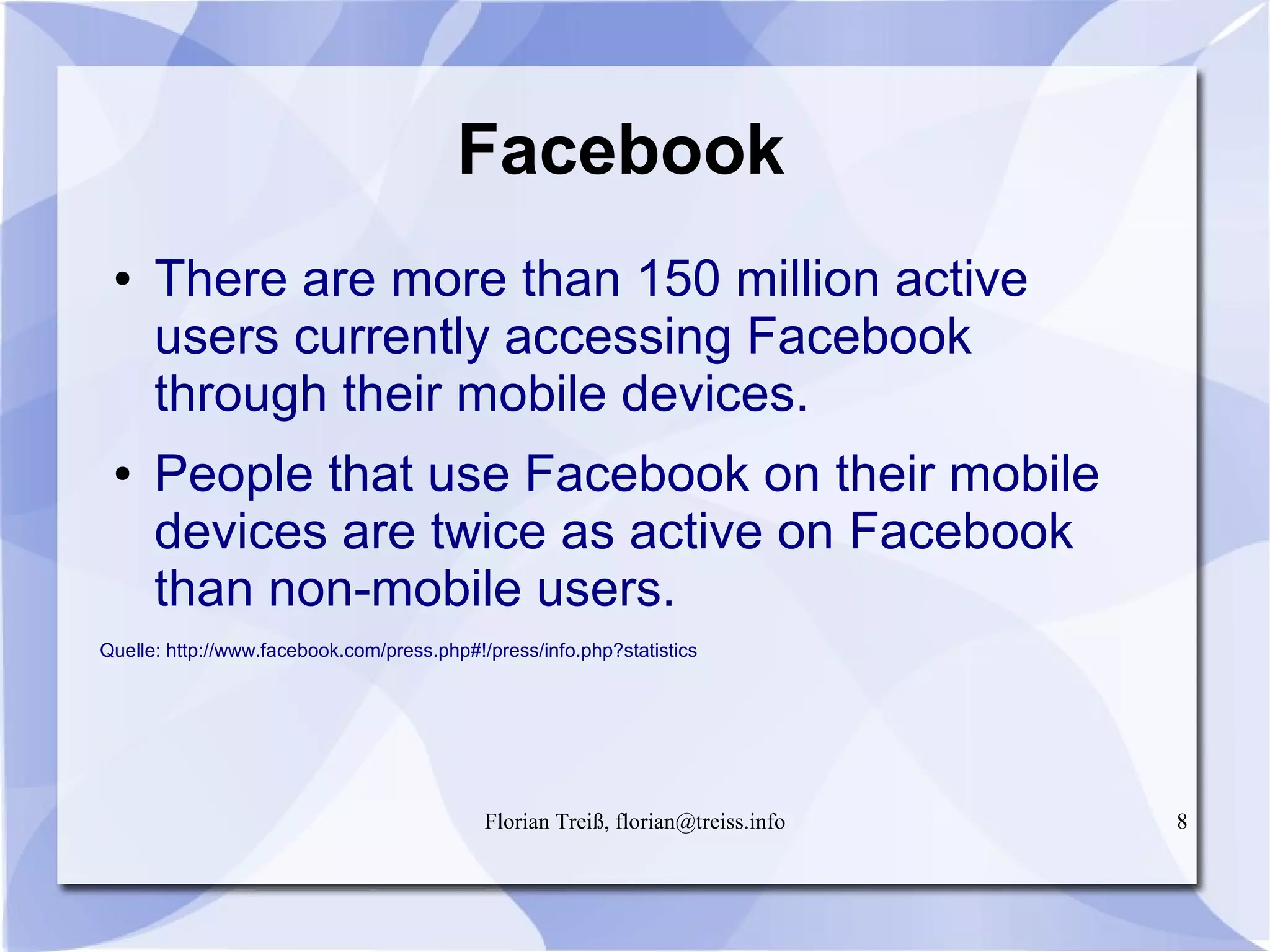 Florian Treiß, florian@treiss.info 8
Facebook
● There are more than 150 million active
users currently accessing Facebook
through their mobile devices.
● People that use Facebook on their mobile
devices are twice as active on Facebook
than non-mobile users.
Quelle: http://www.facebook.com/press.php#!/press/info.php?statistics
 