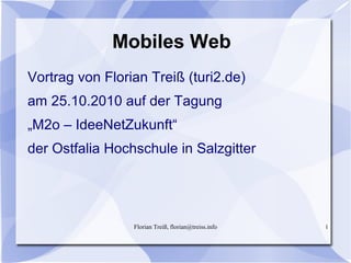 Florian Treiß, florian@treiss.info 1
Mobiles Web
Vortrag von Florian Treiß (turi2.de)
am 25.10.2010 auf der Tagung
„M2o – IdeeNetZukunft“
der Ostfalia Hochschule in Salzgitter
 