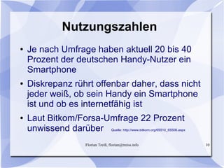 Florian Treiß, florian@treiss.info 10
Nutzungszahlen
● Je nach Umfrage haben aktuell 20 bis 40
Prozent der deutschen Handy-Nutzer ein
Smartphone
● Diskrepanz rührt offenbar daher, dass nicht
jeder weiß, ob sein Handy ein Smartphone
ist und ob es internetfähig ist
● Laut Bitkom/Forsa-Umfrage 22 Prozent
unwissend darüber Quelle: http://www.bitkom.org/65510_65506.aspx
 