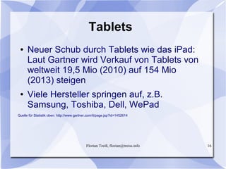 Florian Treiß, florian@treiss.info 16
Tablets
● Neuer Schub durch Tablets wie das iPad:
Laut Gartner wird Verkauf von Tablets von
weltweit 19,5 Mio (2010) auf 154 Mio
(2013) steigen
● Viele Hersteller springen auf, z.B.
Samsung, Toshiba, Dell, WePad
Quelle für Statistik oben: http://www.gartner.com/it/page.jsp?id=1452614
 