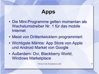 Florian Treiß, florian@treiss.info 18
Apps
● Die Mini-Programme gelten momentan als
Wachstumstreiber Nr. 1 für das mobile
Internet
● Meist von Drittentwicklern programmiert
● Wichtigste Märkte: App Store von Apple
und Android Market von Google
● Außerdem: Ovi, Blackberry World,
Windows Marketplace
 