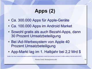 Florian Treiß, florian@treiss.info 19
Apps (2)
● Ca. 300.000 Apps für Apple-Geräte
● Ca. 100.000 Apps im Android Market
● Sowohl gratis als auch Bezahl-Apps, dann
30 Prozent Umsatzbeteiligung
● Bei iAd-Werbesystem von Apple 40
Prozent Umsatzbeteiligung
● App-Markt lag im 1. Halbjahr bei 2,2 Mrd $
Quelle: http://www.research2guidance.com/the-smartphone-application-market-has-reached-more-than-2.2-billion-dollars-in-the-first-half-of-2010/
 