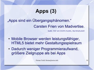 Florian Treiß, florian@treiss.info 20
Apps (3)
„Apps sind ein Übergangsphänomen.“
Carsten Frien von Madvertise.
Quelle: „FAZ“ vom 2.8.2010, Kurzlink_ http://bit.ly/buJbwO
● Mobile Browser werden leistungsfähiger,
HTML5 bietet mehr Gestaltungsspielraum
● Dadurch weniger Programmieraufwand,
größere Zielgruppe als bei Apps
 