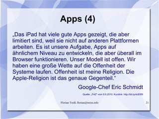 Florian Treiß, florian@treiss.info 21
Apps (4)
„Das iPad hat viele gute Apps gezeigt, die aber
limitiert sind, weil sie nicht auf anderen Plattformen
arbeiten. Es ist unsere Aufgabe, Apps auf
ähnlichem Niveau zu entwickeln, die aber überall im
Browser funktionieren. Unser Modell ist offen. Wir
haben eine große Wette auf die Offenheit der
Systeme laufen. Offenheit ist meine Religion. Die
Apple-Religion ist das genaue Gegenteil.“
Google-Chef Eric Schmidt
Quelle: „FAZ“ vom 9.9.2010, Kurzlink: http://bit.ly/doE6f9
 