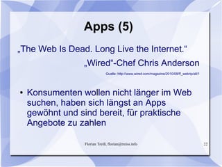 Florian Treiß, florian@treiss.info 22
Apps (5)
„The Web Is Dead. Long Live the Internet.“
„Wired“-Chef Chris Anderson
Quelle: http://www.wired.com/magazine/2010/08/ff_webrip/all/1
● Konsumenten wollen nicht länger im Web
suchen, haben sich längst an Apps
gewöhnt und sind bereit, für praktische
Angebote zu zahlen
 