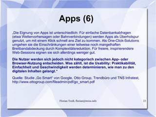 Florian Treiß, florian@treiss.info 23
Apps (6)
„Die Eignung von Apps ist unterschiedlich: Für einfache Datenbankabfragen
(etwa Wettervorhersagen oder Bahnverbindungen) werden Apps als Überholspur
genutzt, um mit einem Klick schnell ans Ziel zu kommen. Als One-Click-Solutions
umgehen sie die Einschränkungen einer teilweise noch mangelhaften
Breitbandabdeckung durch Komplexitätsreduktion. Für freiere, inspirierendere
Web-Sessions eignen sie sich allerdings weniger gut.
Die Nutzer werden sich jedoch nicht kategorisch zwischen App- oder
Browser-Nutzung entscheiden. Was zählt, ist die Usability: Praktikabilität,
Einfachheit und Geschwindigkeit werden determinieren, wie man zu den
digitalen Inhalten gelangt.“
Quelle: Studie „Go Smart“ von Google, Otto Group, Trendbüro und TNS Infratest,
http://www.ottogroup.com/fileadmin/pdf/go_smart.pdf
 