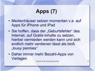 Florian Treiß, florian@treiss.info 24
Apps (7)
● Medienhäuser setzen momentan v.a. auf
Apps für iPhone und iPad
● Sie hoffen, dass der „Geburtsfehler“ des
Internet, auf Gratis-Inhalte zu setzen,
hierbei vermieden werden kann und sich
endlich mehr verdienen lässt als bloß
„lousy pennies“
● Daher immer mehr Bezahl-Apps von
Verlagen
 