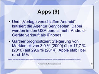 Florian Treiß, florian@treiss.info 26
Apps (9)
● Und: „Verlage verschlaffen Android“,
kritisiert die Agentur Serviceplan. Dabei
werden in den USA bereits mehr Android-
Geräte verkauft als iPhones.
● Gartner prognostiziert Steigerung von
Marktanteil von 3,9 % (2009) über 17,7 %
(2010) auf 29,6 % (2014). Apple stabil bei
rund 15%
Quellen: http://www.serviceplan.de/blog_de/2010/09/verlage-verschlafen-android/ und http://www.gartner.com/it/page.jsp?id=1434613
 