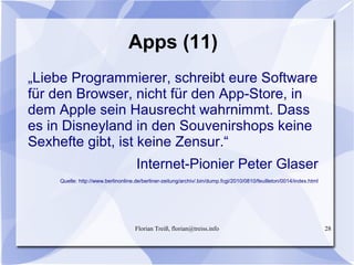 Florian Treiß, florian@treiss.info 28
Apps (11)
„Liebe Programmierer, schreibt eure Software
für den Browser, nicht für den App-Store, in
dem Apple sein Hausrecht wahrnimmt. Dass
es in Disneyland in den Souvenirshops keine
Sexhefte gibt, ist keine Zensur.“
Internet-Pionier Peter Glaser
Quelle: http://www.berlinonline.de/berliner-zeitung/archiv/.bin/dump.fcgi/2010/0810/feuilleton/0014/index.html
 