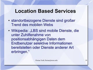 Florian Treiß, florian@treiss.info 29
Location Based Services
● standortbezogene Dienste sind großer
Trend des mobilen Webs
● Wikipedia: „LBS sind mobile Dienste, die
unter Zuhilfenahme von
positionsabhängigen Daten dem
Endbenutzer selektive Informationen
bereitstellen oder Dienste anderer Art
erbringen.“
 