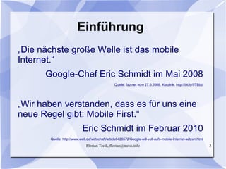 Florian Treiß, florian@treiss.info 3
Einführung
„Die nächste große Welle ist das mobile
Internet.“
Google-Chef Eric Schmidt im Mai 2008
Quelle: faz.net vom 27.5.2008, Kurzlink: http://bit.ly/9TBbzl
„Wir haben verstanden, dass es für uns eine
neue Regel gibt: Mobile First.“
Eric Schmidt im Februar 2010
Quelle: http://www.welt.de/wirtschaft/article6426572/Google-will-voll-aufs-mobile-Internet-setzen.html
 