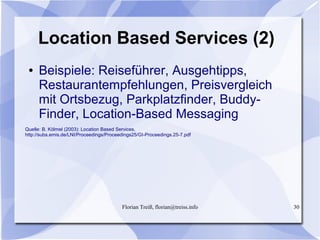 Florian Treiß, florian@treiss.info 30
Location Based Services (2)
● Beispiele: Reiseführer, Ausgehtipps,
Restaurantempfehlungen, Preisvergleich
mit Ortsbezug, Parkplatzfinder, Buddy-
Finder, Location-Based Messaging
Quelle: B. Kölmel (2003): Location Based Services,
http://subs.emis.de/LNI/Proceedings/Proceedings25/GI-Proceedings.25-7.pdf
 