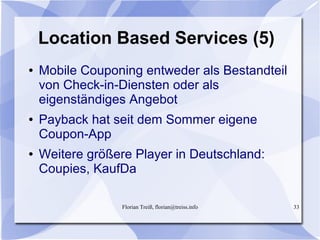 Florian Treiß, florian@treiss.info 33
Location Based Services (5)
● Mobile Couponing entweder als Bestandteil
von Check-in-Diensten oder als
eigenständiges Angebot
● Payback hat seit dem Sommer eigene
Coupon-App
● Weitere größere Player in Deutschland:
Coupies, KaufDa
 