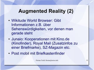 Florian Treiß, florian@treiss.info 35
Augmented Reality (2)
● Wikitude World Browser: Gibt
Informationen z.B. über
Sehenswürdigkeiten, vor denen man
gerade steht
● Junaio: Kooperationen mit Kino.de
(Kinofinder), Royal Mail (Zusatzinfos zu
einer Briefmarke), SZ-Magazin etc.
● Post mobil mit Briefkastenfinder
 