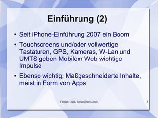 Florian Treiß, florian@treiss.info 4
Einführung (2)
● Seit iPhone-Einführung 2007 ein Boom
● Touchscreens und/oder vollwertige
Tastaturen, GPS, Kameras, W-Lan und
UMTS geben Mobilem Web wichtige
Impulse
● Ebenso wichtig: Maßgeschneiderte Inhalte,
meist in Form von Apps
 