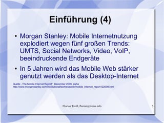 Florian Treiß, florian@treiss.info 5
Einführung (4)
● Morgan Stanley: Mobile Internetnutzung
explodiert wegen fünf großen Trends:
UMTS, Social Networks, Video, VoIP,
beeindruckende Endgeräte
● In 5 Jahren wird das Mobile Web stärker
genutzt werden als das Desktop-Internet
Quelle: „The Mobile Internet Report“, Dezember 2009, siehe
http://www.morganstanley.com/institutional/techresearch/mobile_internet_report122009.html
 