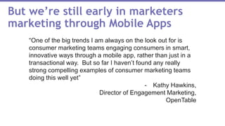 But we’re still early in marketers
marketing through Mobile Apps
“One of the big trends I am always on the look out for is
consumer marketing teams engaging consumers in smart,
innovative ways through a mobile app, rather than just in a
transactional way. But so far I haven’t found any really
strong compelling examples of consumer marketing teams
doing this well yet”
- Kathy Hawkins,
Director of Engagement Marketing,
OpenTable
 