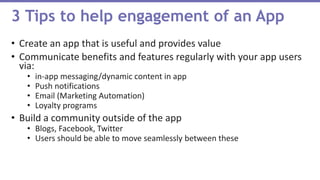 • Create an app that is useful and provides value
• Communicate benefits and features regularly with your app users
via:
• in-app messaging/dynamic content in app
• Push notifications
• Email (Marketing Automation)
• Loyalty programs
• Build a community outside of the app
• Blogs, Facebook, Twitter
• Users should be able to move seamlessly between these
3 Tips to help engagement of an App
 