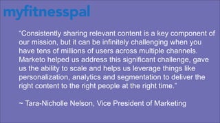 “Consistently sharing relevant content is a key component of
our mission, but it can be infinitely challenging when you
have tens of millions of users across multiple channels.
Marketo helped us address this significant challenge, gave
us the ability to scale and helps us leverage things like
personalization, analytics and segmentation to deliver the
right content to the right people at the right time.”
~ Tara-Nicholle Nelson, Vice President of Marketing
 