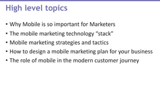• Why Mobile is so important for Marketers
• The mobile marketing technology “stack”
• Mobile marketing strategies and tactics
• How to design a mobile marketing plan for your business
• The role of mobile in the modern customer journey
High level topics
 