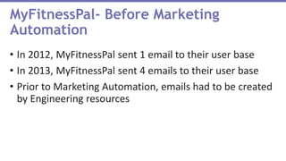 • In 2012, MyFitnessPal sent 1 email to their user base
• In 2013, MyFitnessPal sent 4 emails to their user base
• Prior to Marketing Automation, emails had to be created
by Engineering resources
MyFitnessPal- Before Marketing
Automation
 