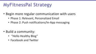 • Begin more regular communication with users
• Phase 1: Relevant, Personalized Email
• Phase 2: Push notifications/In-App messaging
• Build a community:
• “Hello Healthy Blog”
• Facebook and Twitter
MyFitnessPal Strategy
 