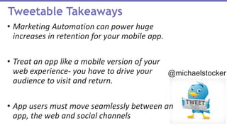 Marketing Automation can power huge increases in
retention for your mobile app.
Treat an app like a mobile version of your web
experience- you have to drive your audience to visit
and return.
App users must move seamlessly between
an app, the web and social channels
Tweetable Takeaways
• Marketing Automation can power huge
increases in retention for your mobile app.
• Treat an app like a mobile version of your
web experience- you have to drive your
audience to visit and return.
• App users must move seamlessly between an
app, the web and social channels
@michaelstocker
 